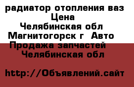 радиатор отопления ваз 2109 › Цена ­ 500 - Челябинская обл., Магнитогорск г. Авто » Продажа запчастей   . Челябинская обл.